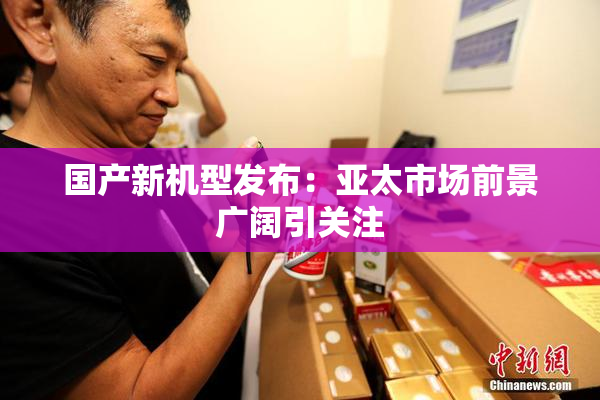 国产新机型发布：亚太市场前景广阔引关注