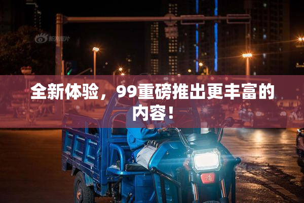 全新体验，99重磅推出更丰富的内容！