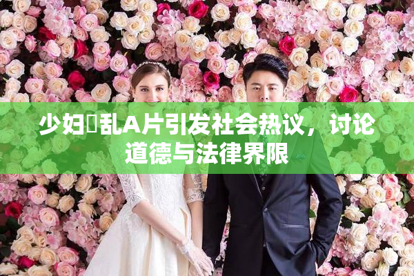 少妇婬乱A片引发社会热议，讨论道德与法律界限