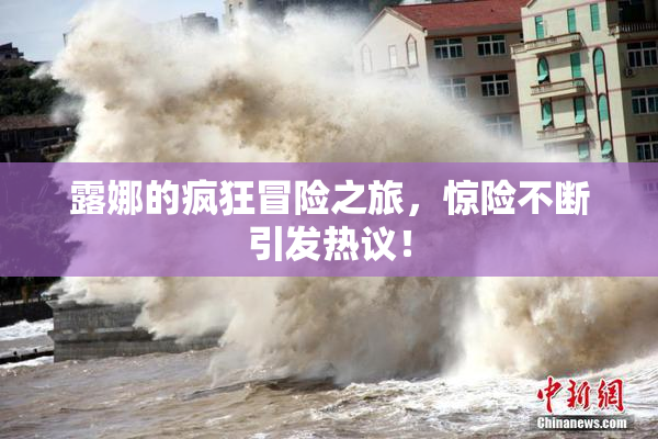 露娜的疯狂冒险之旅，惊险不断引发热议！