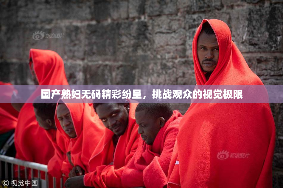 国产熟妇无码精彩纷呈，挑战观众的视觉极限