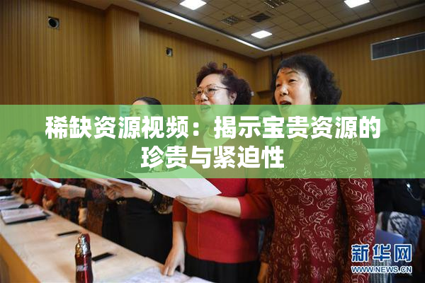 稀缺资源视频：揭示宝贵资源的珍贵与紧迫性