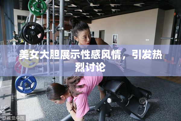 美女大胆展示性感风情，引发热烈讨论