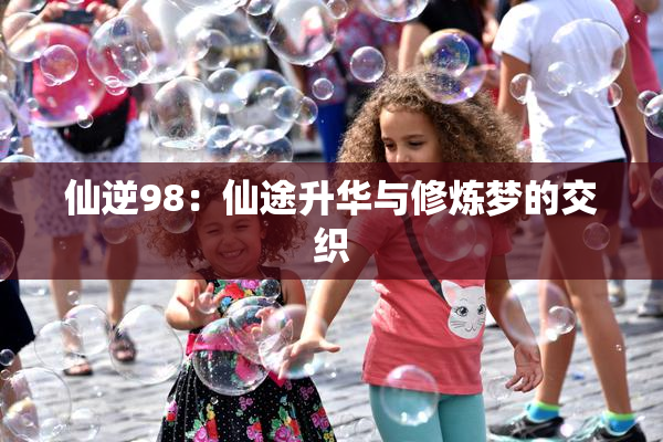 仙逆98：仙途升华与修炼梦的交织