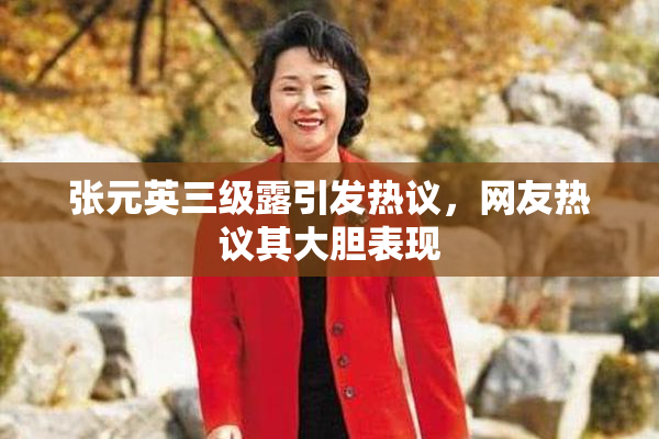 张元英三级露引发热议，网友热议其大胆表现