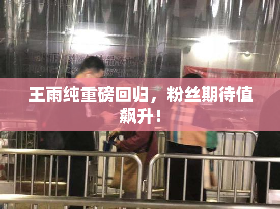 王雨纯重磅回归，粉丝期待值飙升！