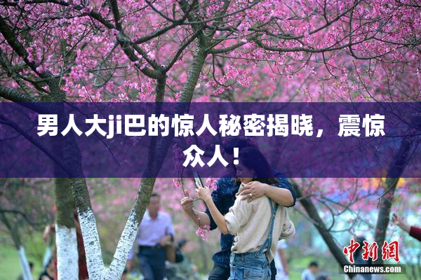 男人大ji巴的惊人秘密揭晓，震惊众人！