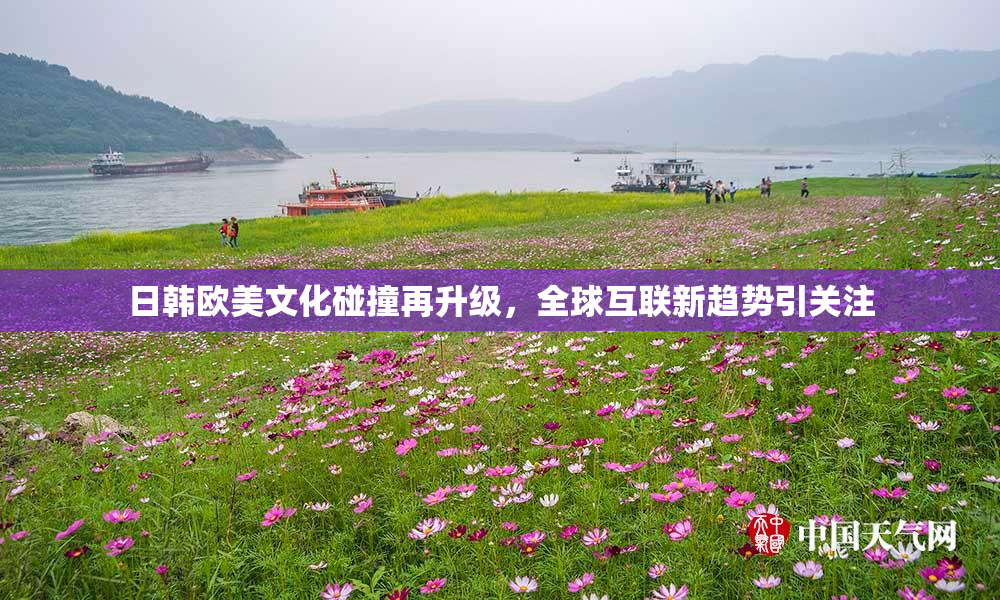 日韩欧美文化碰撞再升级，全球互联新趋势引关注