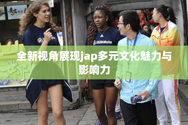 全新视角展现jap多元文化魅力与影响力