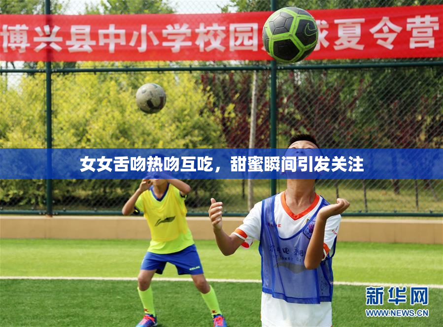 女女舌吻热吻互吃，甜蜜瞬间引发关注