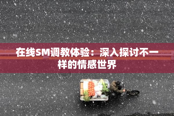 在线SM调教体验：深入探讨不一样的情感世界