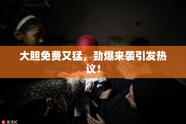 大胆免费又猛，劲爆来袭引发热议！