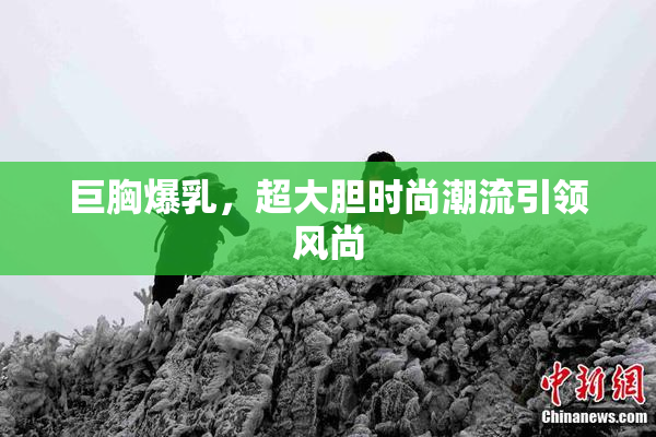 巨胸爆乳，超大胆时尚潮流引领风尚