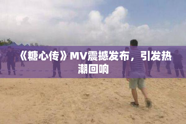 《糖心传》MV震撼发布，引发热潮回响