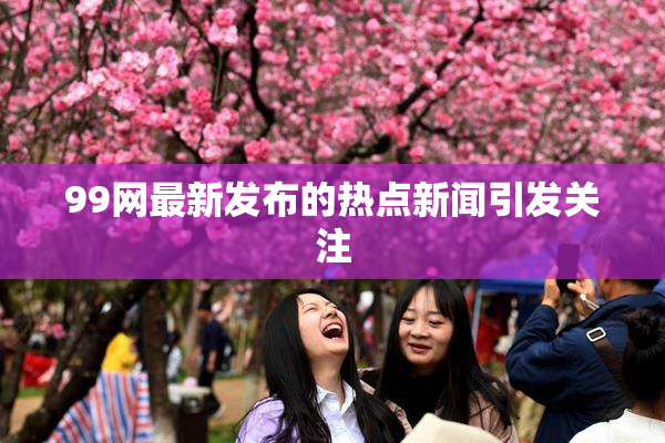 99网最新发布的热点新闻引发关注