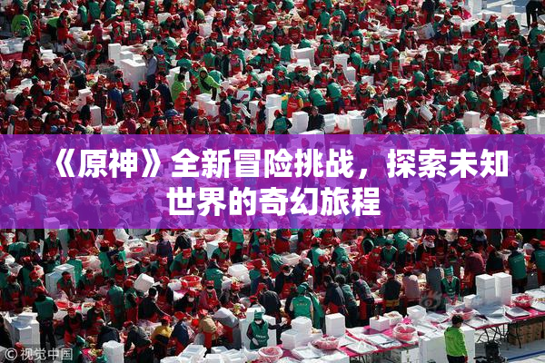 《原神》全新冒险挑战，探索未知世界的奇幻旅程