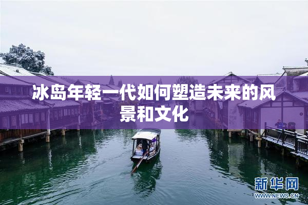 冰岛年轻一代如何塑造未来的风景和文化