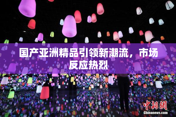 国产亚洲精品引领新潮流，市场反应热烈