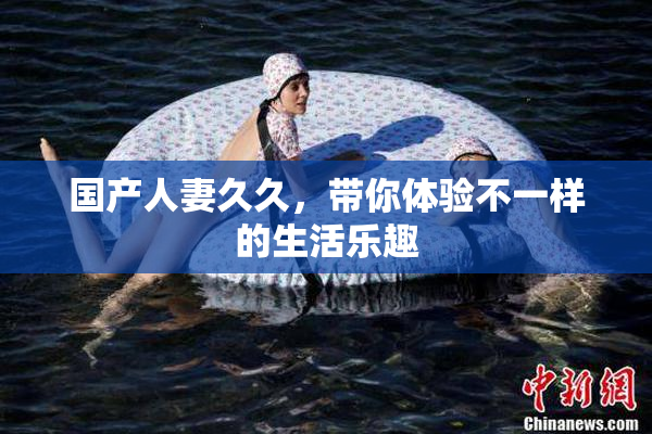国产人妻久久，带你体验不一样的生活乐趣