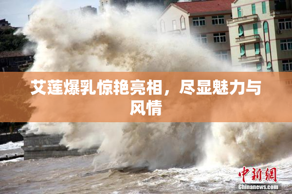 艾莲爆乳惊艳亮相，尽显魅力与风情