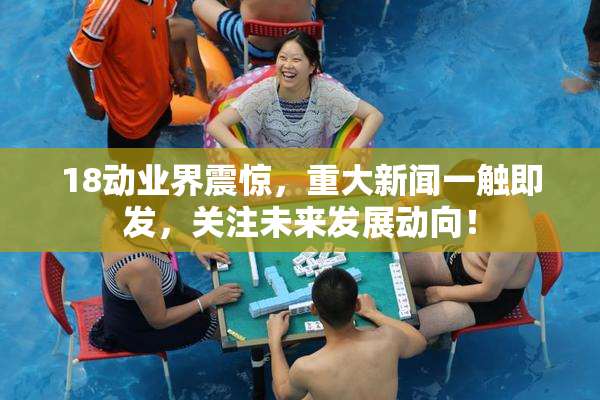 18动业界震惊，重大新闻一触即发，关注未来发展动向！