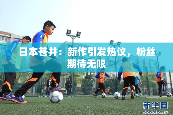 日本苍井：新作引发热议，粉丝期待无限
