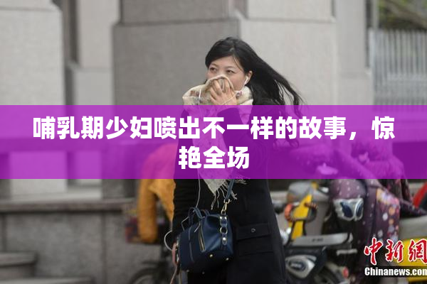 哺乳期少妇喷出不一样的故事，惊艳全场