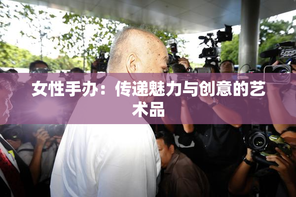女性手办：传递魅力与创意的艺术品