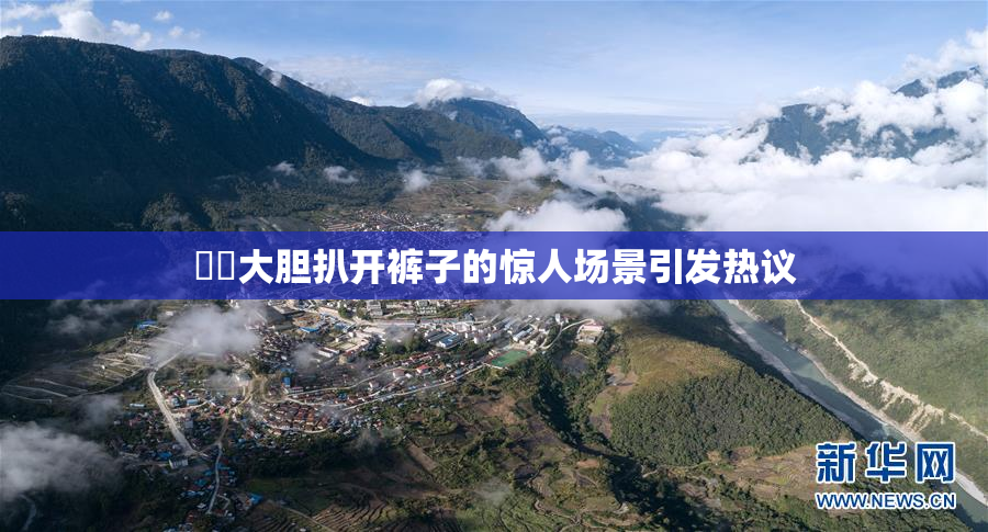 妺妺大胆扒开裤子的惊人场景引发热议