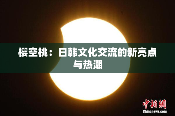 樱空桃：日韩文化交流的新亮点与热潮