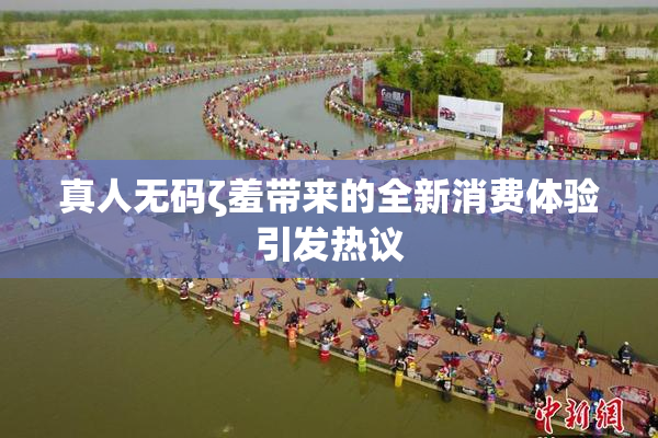 真人无码ζ羞带来的全新消费体验引发热议
