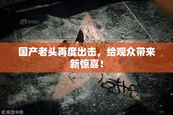 国产老头再度出击，给观众带来新惊喜！