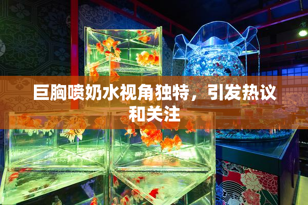 巨胸喷奶水视角独特，引发热议和关注