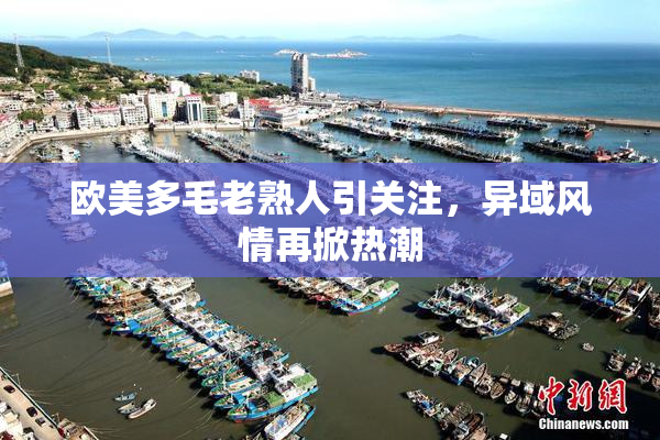 欧美多毛老熟人引关注，异域风情再掀热潮