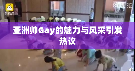 亚洲帅Gay的魅力与风采引发热议