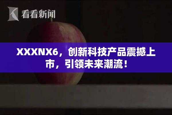 XXXNX6，创新科技产品震撼上市，引领未来潮流！