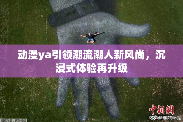 动漫ya引领潮流潮人新风尚，沉浸式体验再升级