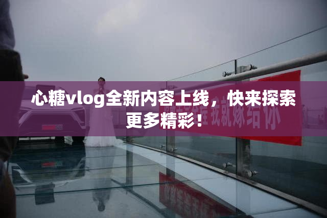 心糖vlog全新内容上线，快来探索更多精彩！