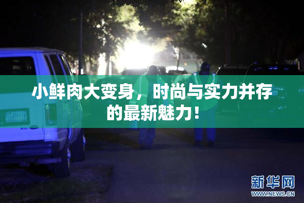 小鲜肉大变身，时尚与实力并存的最新魅力！