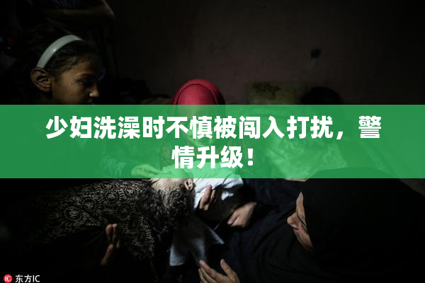 少妇洗澡时不慎被闯入打扰，警情升级！