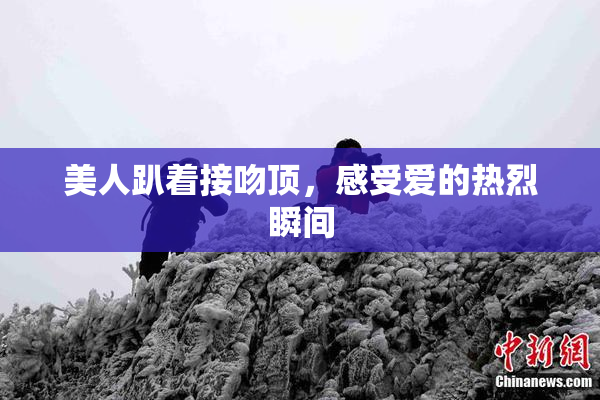 美人趴着接吻顶，感受爱的热烈瞬间
