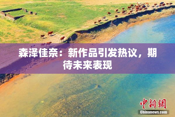 森泽佳奈：新作品引发热议，期待未来表现