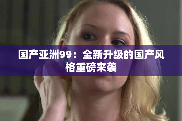 国产亚洲99：全新升级的国产风格重磅来袭