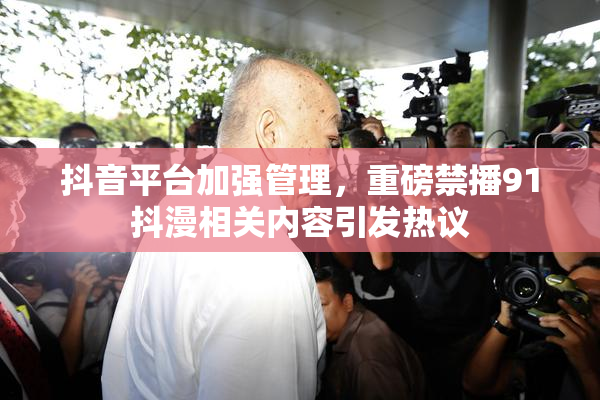 抖音平台加强管理，重磅禁播91抖漫相关内容引发热议