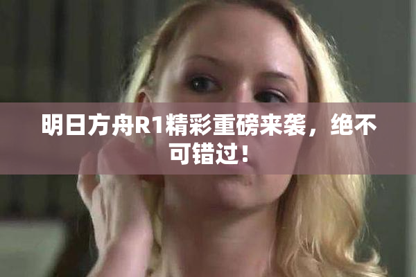明日方舟R1精彩重磅来袭，绝不可错过！