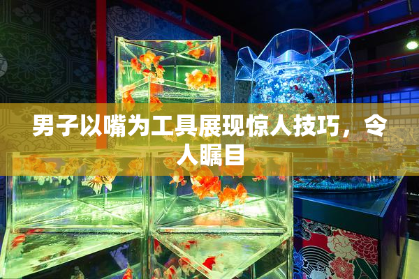 男子以嘴为工具展现惊人技巧，令人瞩目