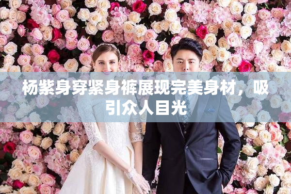杨紫身穿紧身裤展现完美身材，吸引众人目光
