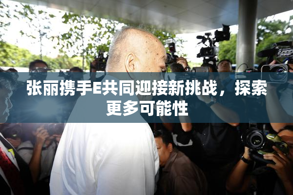张丽携手E共同迎接新挑战，探索更多可能性