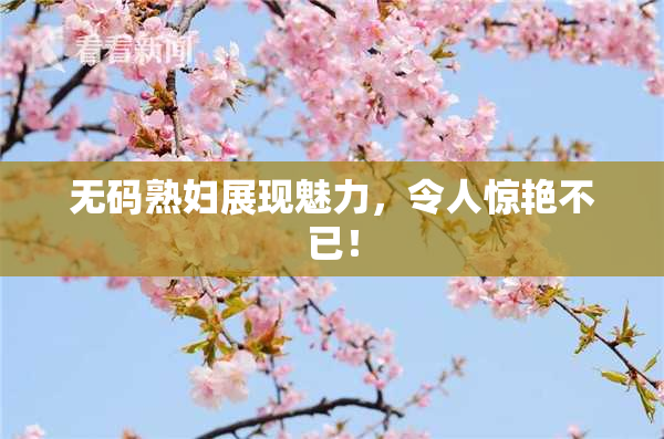 无码熟妇展现魅力，令人惊艳不已！