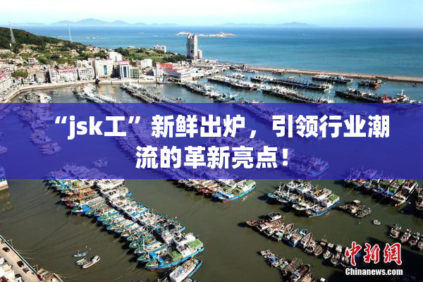 “jsk工”新鲜出炉，引领行业潮流的革新亮点！